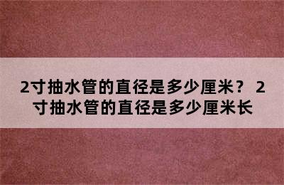 2寸抽水管的直径是多少厘米？ 2寸抽水管的直径是多少厘米长